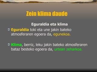 Zein klima daude  Eguraldia eta klima Eguraldia   toki eta une jakin bateko atmosferaren egoera da ,  egunekoa.   Klima , berriz, leku jakin bateko atmosferaren bataz besteko egoera da ,  urtean zeharkoa .  