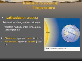 Klimaren elementuak   1 -  Tenperatura       Latitudea ren arabera T enperatura altuagoa da ekuatorean . P oloetara  hurbildu  ahala  tenperatura  jaitsi egiten da. Ekuatorean  eguzkiak  zuzen  jotzen du Poloetarantz  eguzkiak  zeharka  jotzen du. 
