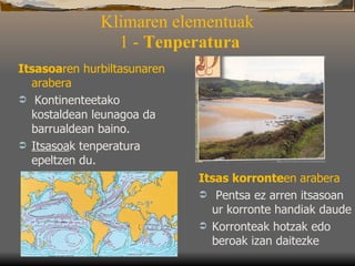 Klimaren elementuak   1 -  Tenperatura Itsasoa ren hurbiltasunaren arabera   Kontinenteetako kostaldean leunagoa da barrualdean baino.  Itsasoa k tenperatura epeltzen du. Itsas korronte en   arabera   Pentsa ez arren itsasoan ur korronte handiak daude   Korronteak hotzak edo beroak izan daitezke 