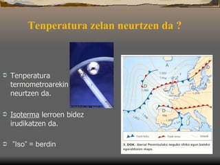 Tenperatura zelan neurtzen da ?   Tenperatura t ermometroarekin neurtzen da.  Isoterma  lerroen bidez irudikatzen da.   ” Iso” = berdin 