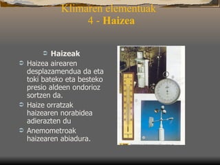 Klimaren elementuak   4 -  Haizea Haizeak  Haizea airearen desplazamendua da eta toki bateko eta besteko presio aldeen ondorioz sortzen da.  Haize orratzak haizearen norabidea adierazten du  Anemometroak haizearen abiadura.  