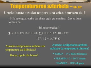 Tenperaturaren azterketa –  65. Orr. Urteko bataz besteko tenperatura zelan neurtzen da ? Hilabete guztietako batuketa egin eta emaitza 12az zatituz lortzen da. “  Bilboko eredua “ 9 +9+11+12+16+18+20+ 21 +19+16+12+10 = 177 177 : 12 =  14,75º C Aurreko azalpenaren arabera zer tenperatura da Bilbokoa? Hotza, epela ala beroa? Aurreko azalpenaren arabera nolakoa da tenperatura bitartea? TXIKIA – 3º C baino txikiagoa ERTAINA – 3 – 10 ºC artean HANDIA – 10ºC-tik gora 