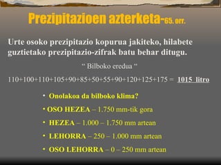 Prezipitazioen azterketa- 65. orr. Urte osoko prezipitazio kopurua jakiteko, hilabete guztietako prezipitazio-zifrak batu behar ditugu. “  Bilboko eredua “ 110+100+110+105+90+85+50+55+90+120+125+175 =  1015  litro Onolakoa da bilboko klima? OSO HEZEA  – 1.750 mm-tik gora HEZEA  – 1.000 – 1.750 mm artean LEHORRA  – 250 – 1.000 mm artean OSO LEHORRA  – 0 – 250 mm artean 