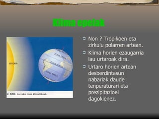 Klima epelak   Non ? Tropikoen eta zirkulu polarren artean.  Klima horien ezaugarria lau urtaroak dira.  Urtaro horien artean desberdintasun nabariak daude tenperaturari eta prezipitazioei dagokienez.  