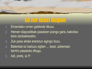 Ea zer ikasi dugun Eman dako orrian galderak dituzu. Hemen diapositibak pasatzen joango gara, bakoitza bere zenbakiarekin. Zuk pasa ahala erantzun egingo duzu. Batenbat ez baduzu egiten ... lasai, azkenean berriro pasatuko ditugu. Adi, prets, ia !!! 