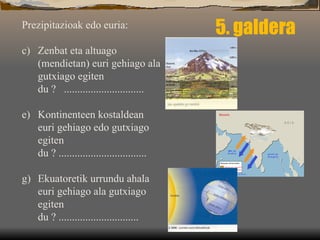 5. galdera Prezipitazioak edo euria: Zenbat eta altuago (mendietan) euri gehiago ala gutxiago egiten du ?  .............................. Kontinenteen kostaldean euri gehiago edo gutxiago egiten du ? ................................. Ekuatoretik urrundu ahala euri gehiago ala gutxiago egiten du ? .............................. 
