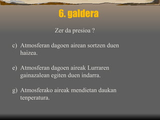 6. galdera Zer da presioa ? Atmosferan dagoen airean sortzen duen haizea. Atmosferan dagoen aireak Lurraren gainazalean egiten duen indarra. Atmosferako aireak mendietan daukan  tenperatura. 