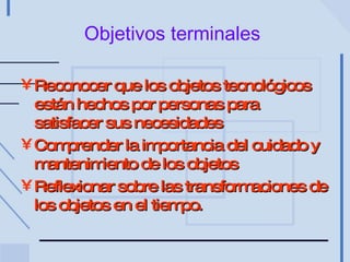 Objetivos terminales   Reconocer que los objetos tecnológicos están hechos por personas para satisfacer sus necesidades Comprender la importancia del cuidado y mantenimiento de los objetos Reflexionar sobre las transformaciones de los objetos en el tiempo. 