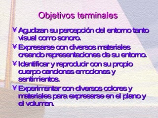 Objetivos terminales   Agudizan su percepción del entorno tanto visual como sonoro. Expresarse con diversos materiales creando representaciones de su entorno. Identificar y reproducir con su propio cuerpo canciones emociones y sentimientos. Experimentar con diversos colores y materiales para expresarse en el plano y el volumen. 