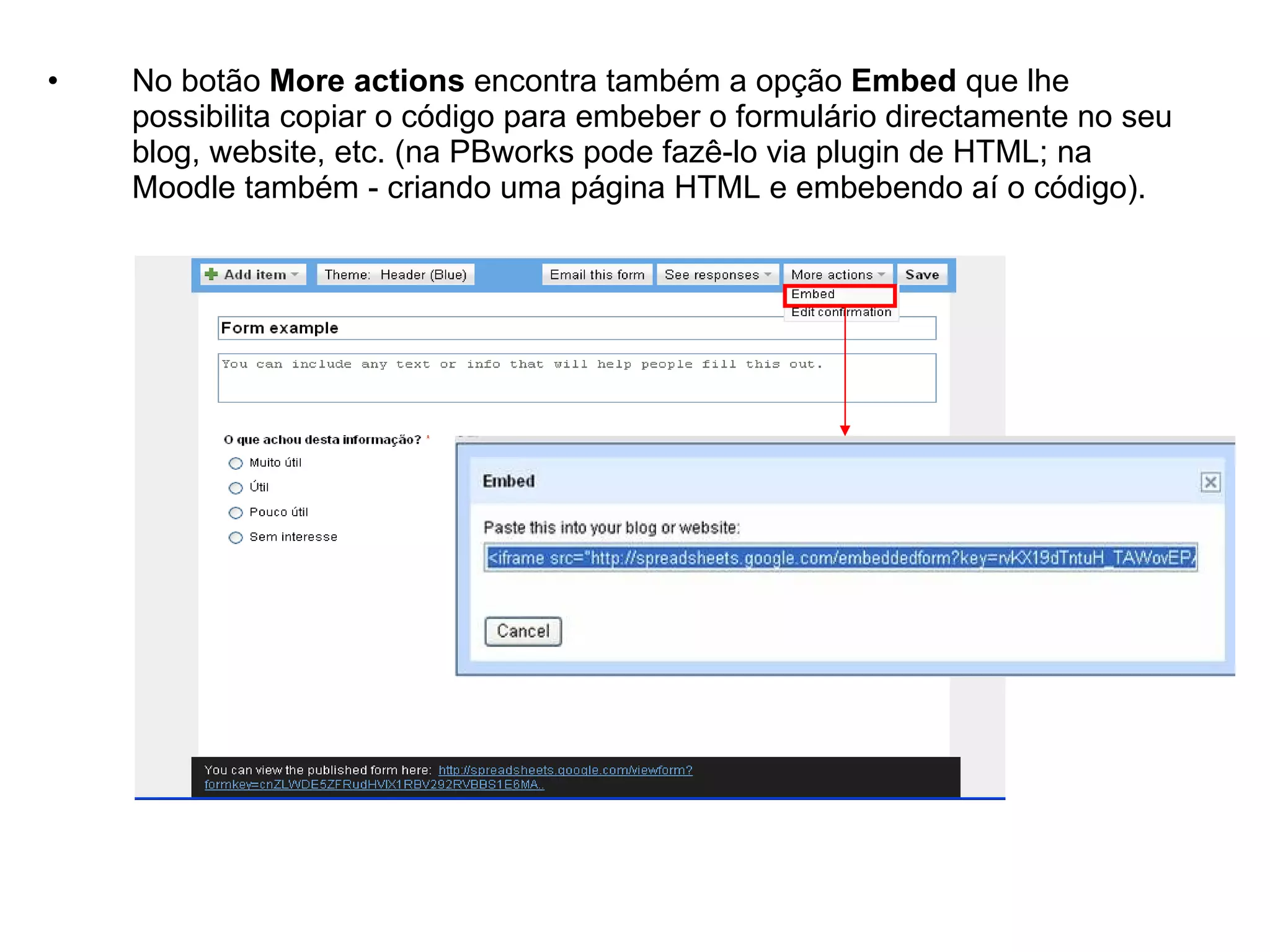 •   No botão More actions encontra também a opção Embed que lhe
    possibilita copiar o código para embeber o formulário directamente no seu
    blog, website, etc. (na PBworks pode fazê-lo via plugin de HTML; na
    Moodle também - criando uma página HTML e embebendo aí o código).
 