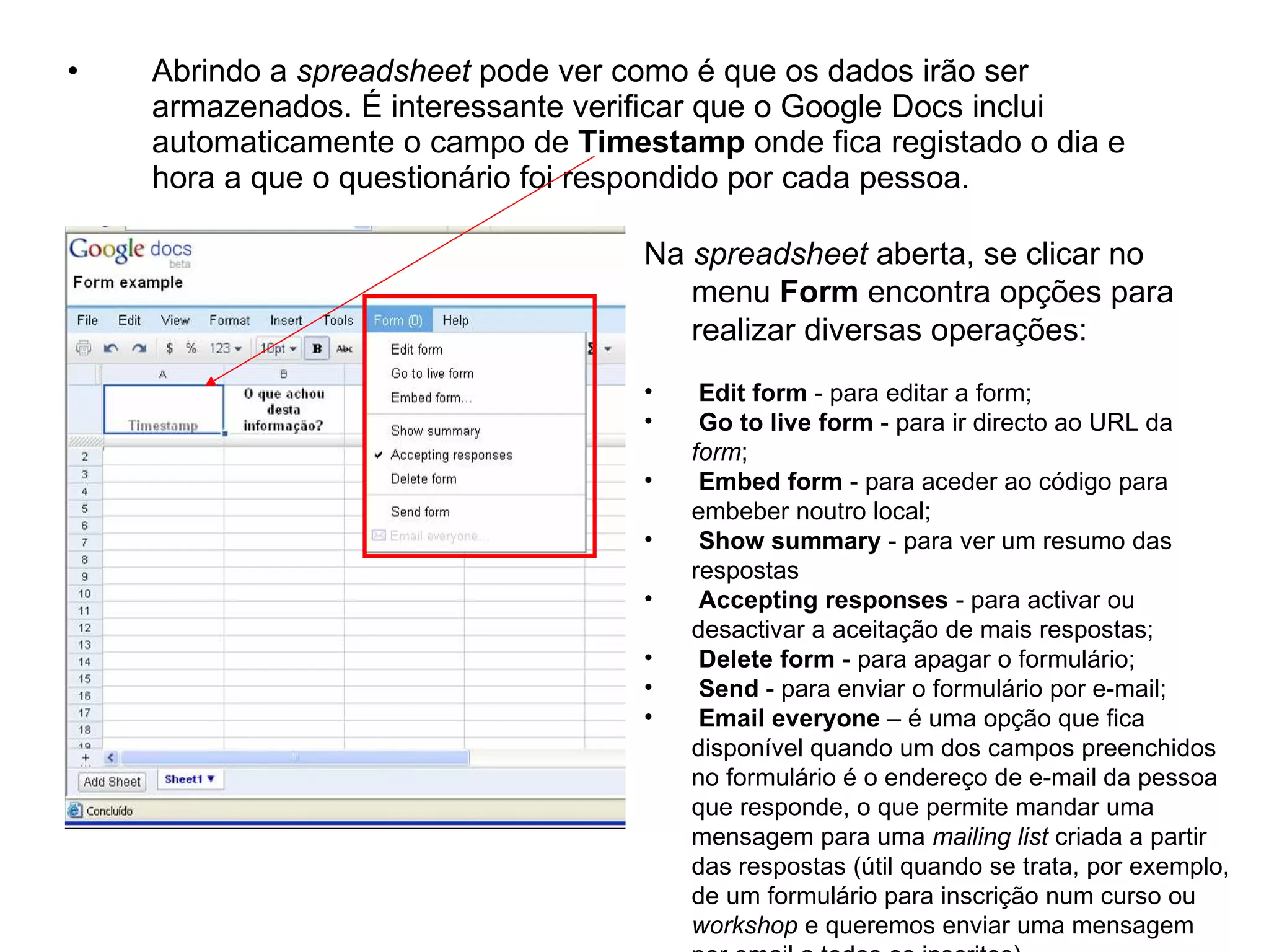 •   Abrindo a spreadsheet pode ver como é que os dados irão ser
    armazenados. É interessante verificar que o Google Docs inclui
    automaticamente o campo de Timestamp onde fica registado o dia e
    hora a que o questionário foi respondido por cada pessoa.

                                    Na spreadsheet aberta, se clicar no
                                       menu Form encontra opções para
                                       realizar diversas operações:
                                    •    Edit form - para editar a form;
                                    •    Go to live form - para ir directo ao URL da
                                        form;
                                    •    Embed form - para aceder ao código para
                                        embeber noutro local;
                                    •    Show summary - para ver um resumo das
                                        respostas
                                    •    Accepting responses - para activar ou
                                        desactivar a aceitação de mais respostas;
                                    •    Delete form - para apagar o formulário;
                                    •    Send - para enviar o formulário por e-mail;
                                    •    Email everyone – é uma opção que fica
                                        disponível quando um dos campos preenchidos
                                        no formulário é o endereço de e-mail da pessoa
                                        que responde, o que permite mandar uma
                                        mensagem para uma mailing list criada a partir
                                        das respostas (útil quando se trata, por exemplo,
                                        de um formulário para inscrição num curso ou
                                        workshop e queremos enviar uma mensagem
 