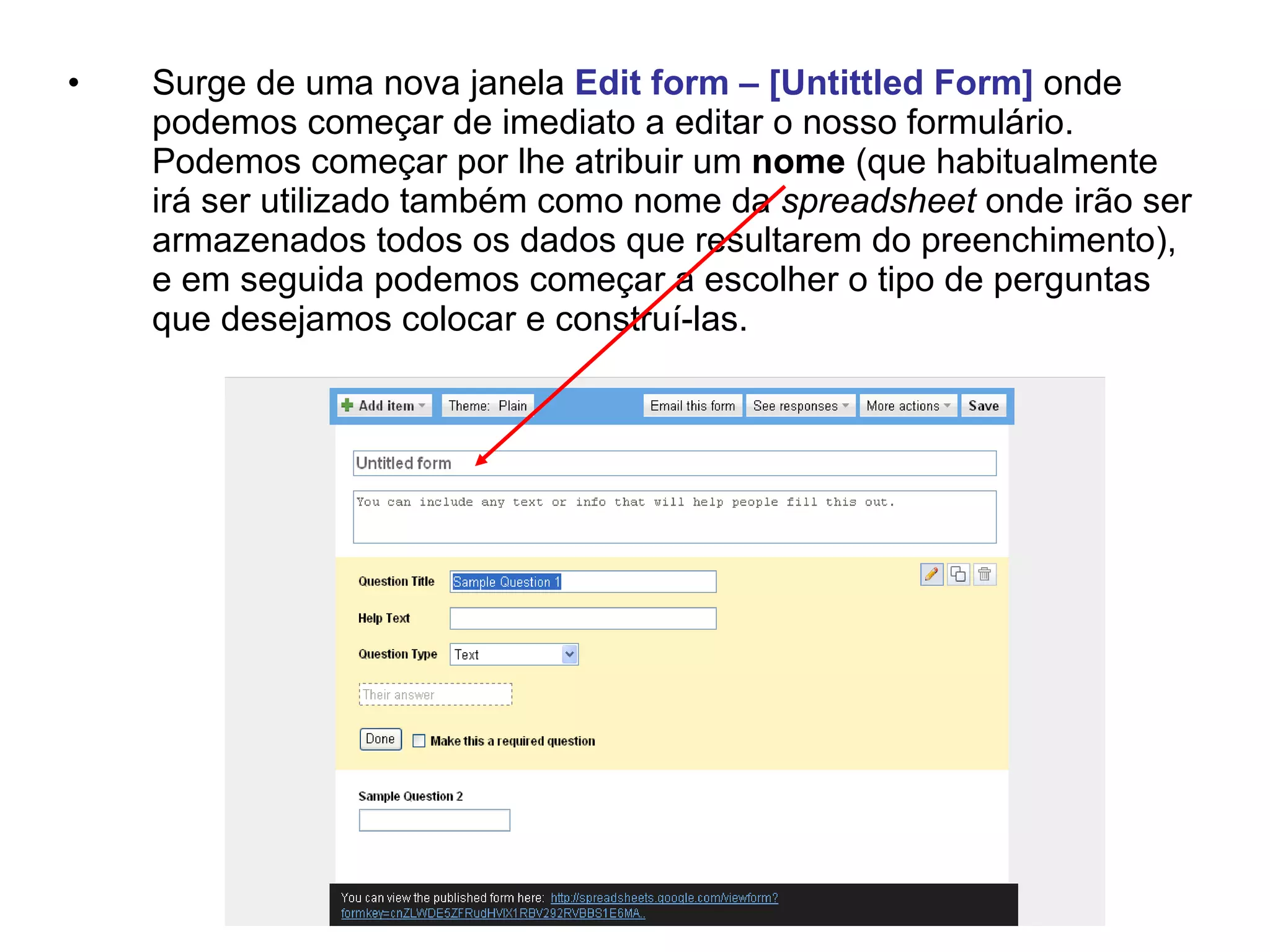 •   Surge de uma nova janela Edit form – [Untittled Form] onde
    podemos começar de imediato a editar o nosso formulário.
    Podemos começar por lhe atribuir um nome (que habitualmente
    irá ser utilizado também como nome da spreadsheet onde irão ser
    armazenados todos os dados que resultarem do preenchimento),
    e em seguida podemos começar a escolher o tipo de perguntas
    que desejamos colocar e construí-las.
 