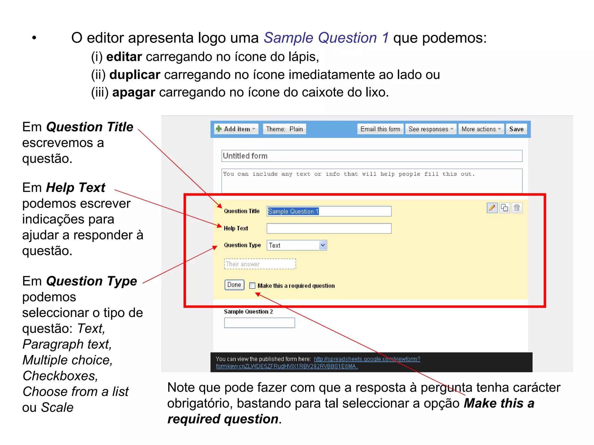 •      O editor apresenta logo uma Sample Question 1 que podemos:
           (i) editar carregando no ícone do lápis,
           (ii) duplicar carregando no ícone imediatamente ao lado ou
           (iii) apagar carregando no ícone do caixote do lixo.

Em Question Title
escrevemos a
questão.

Em Help Text
podemos escrever
indicações para
ajudar a responder à
questão.

Em Question Type
podemos
seleccionar o tipo de
questão: Text,
Paragraph text,
Multiple choice,
Checkboxes,
Choose from a list      Note que pode fazer com que a resposta à pergunta tenha carácter
ou Scale                obrigatório, bastando para tal seleccionar a opção Make this a
                        required question.
 