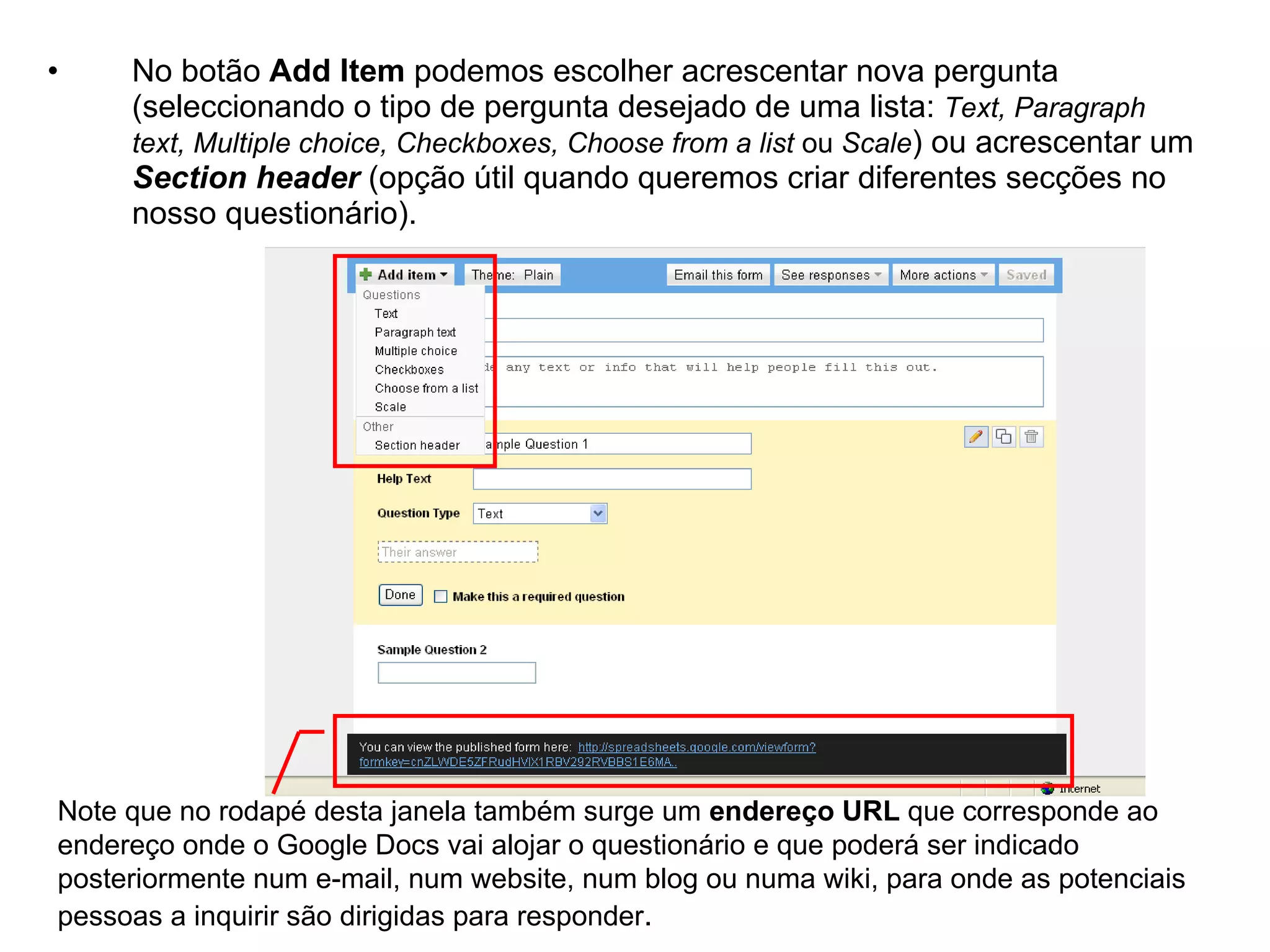 •    No botão Add Item podemos escolher acrescentar nova pergunta
     (seleccionando o tipo de pergunta desejado de uma lista: Text, Paragraph
     text, Multiple choice, Checkboxes, Choose from a list ou Scale) ou acrescentar um
     Section header (opção útil quando queremos criar diferentes secções no
     nosso questionário).




Note que no rodapé desta janela também surge um endereço URL que corresponde ao
endereço onde o Google Docs vai alojar o questionário e que poderá ser indicado
posteriormente num e-mail, num website, num blog ou numa wiki, para onde as potenciais
pessoas a inquirir são dirigidas para responder.
 