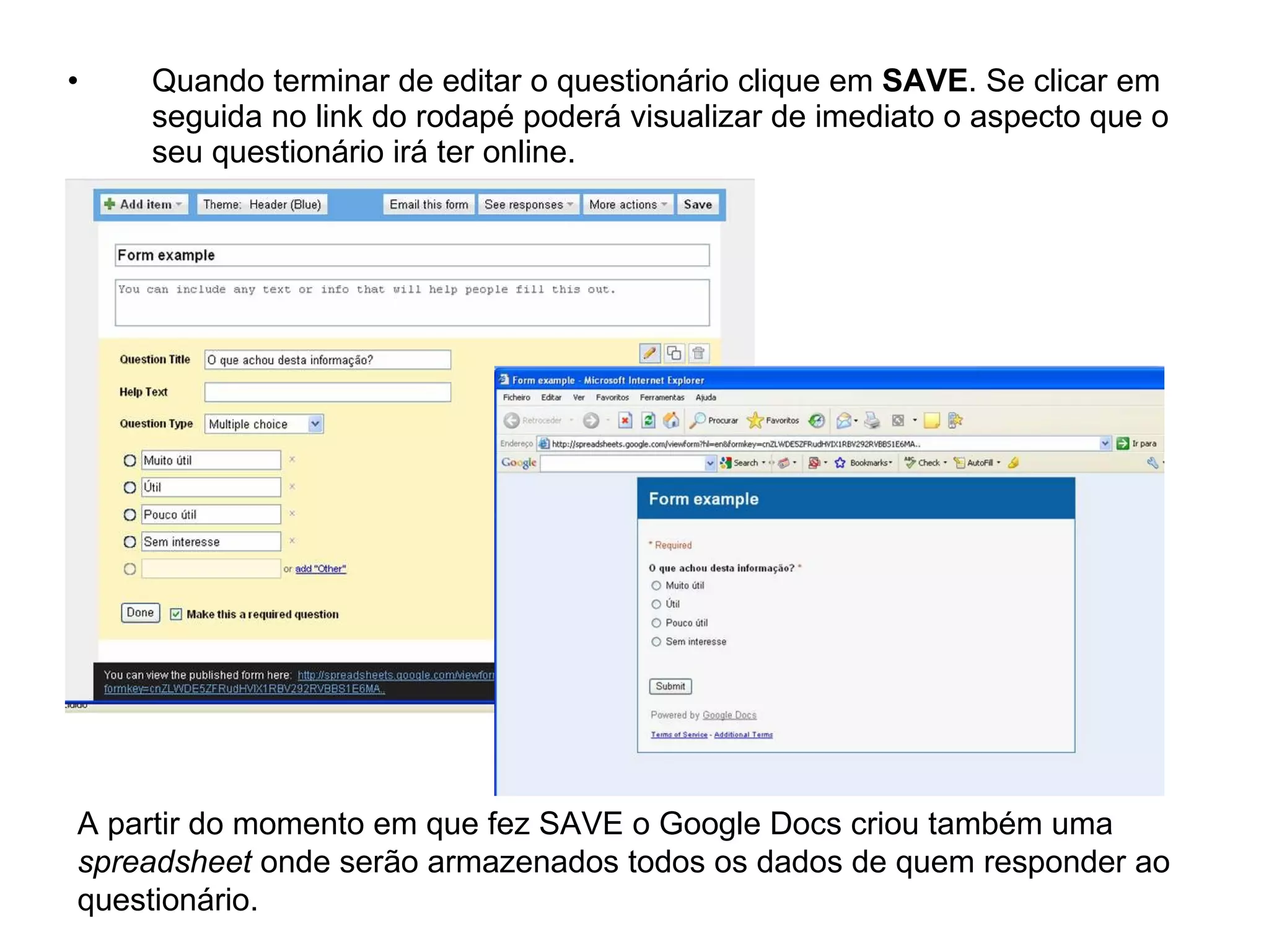 •   Quando terminar de editar o questionário clique em SAVE. Se clicar em
    seguida no link do rodapé poderá visualizar de imediato o aspecto que o
    seu questionário irá ter online.




A partir do momento em que fez SAVE o Google Docs criou também uma
spreadsheet onde serão armazenados todos os dados de quem responder ao
questionário.
 