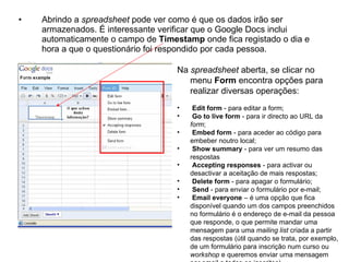 •   Abrindo a spreadsheet pode ver como é que os dados irão ser
    armazenados. É interessante verificar que o Google Docs inclui
    automaticamente o campo de Timestamp onde fica registado o dia e
    hora a que o questionário foi respondido por cada pessoa.

                                    Na spreadsheet aberta, se clicar no
                                       menu Form encontra opções para
                                       realizar diversas operações:
                                    •    Edit form - para editar a form;
                                    •    Go to live form - para ir directo ao URL da
                                        form;
                                    •    Embed form - para aceder ao código para
                                        embeber noutro local;
                                    •    Show summary - para ver um resumo das
                                        respostas
                                    •    Accepting responses - para activar ou
                                        desactivar a aceitação de mais respostas;
                                    •    Delete form - para apagar o formulário;
                                    •    Send - para enviar o formulário por e-mail;
                                    •    Email everyone – é uma opção que fica
                                        disponível quando um dos campos preenchidos
                                        no formulário é o endereço de e-mail da pessoa
                                        que responde, o que permite mandar uma
                                        mensagem para uma mailing list criada a partir
                                        das respostas (útil quando se trata, por exemplo,
                                        de um formulário para inscrição num curso ou
                                        workshop e queremos enviar uma mensagem
 