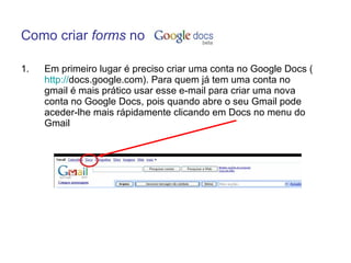 Como criar forms no

1.   Em primeiro lugar é preciso criar uma conta no Google Docs (
     http://docs.google.com). Para quem já tem uma conta no
     gmail é mais prático usar esse e-mail para criar uma nova
     conta no Google Docs, pois quando abre o seu Gmail pode
     aceder-lhe mais rápidamente clicando em Docs no menu do
     Gmail
 