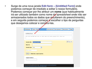 •   Surge de uma nova janela Edit form – [Untittled Form] onde
    podemos começar de imediato a editar o nosso formulário.
    Podemos começar por lhe atribuir um nome (que habitualmente
    irá ser utilizado também como nome da spreadsheet onde irão ser
    armazenados todos os dados que resultarem do preenchimento),
    e em seguida podemos começar a escolher o tipo de perguntas
    que desejamos colocar e construí-las.
 