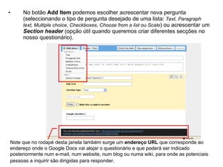 •    No botão Add Item podemos escolher acrescentar nova pergunta
     (seleccionando o tipo de pergunta desejado de uma lista: Text, Paragraph
     text, Multiple choice, Checkboxes, Choose from a list ou Scale) ou acrescentar um
     Section header (opção útil quando queremos criar diferentes secções no
     nosso questionário).




Note que no rodapé desta janela também surge um endereço URL que corresponde ao
endereço onde o Google Docs vai alojar o questionário e que poderá ser indicado
posteriormente num e-mail, num website, num blog ou numa wiki, para onde as potenciais
pessoas a inquirir são dirigidas para responder.
 