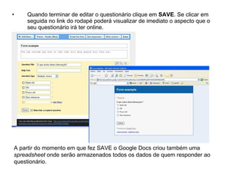 •   Quando terminar de editar o questionário clique em SAVE. Se clicar em
    seguida no link do rodapé poderá visualizar de imediato o aspecto que o
    seu questionário irá ter online.




A partir do momento em que fez SAVE o Google Docs criou também uma
spreadsheet onde serão armazenados todos os dados de quem responder ao
questionário.
 