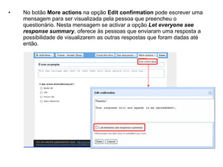•   No botão More actions na opção Edit confirmation pode escrever uma
    mensagem para ser visualizada pela pessoa que preencheu o
    questionário. Nesta mensagem se activar a opção Let everyone see
    response summary, oferece às pessoas que enviaram uma resposta a
    possibilidade de visualizarem as outras respostas que foram dadas até
    então.
 
