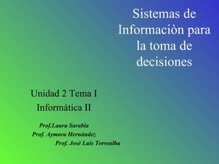 Sistemas de Informaciòn para la toma de decisiones Unidad 2 Tema I Informática II Prof.Laura Sarabia Prof. Aymara Hernández Prof. Josè Luis Torrealba 