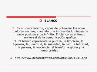 BLANCO Es un color latente, capaz de potenciar los otros colores vecinos, creando una impresión luminosa de vacío positivo y de infinito. El blanco es el fondo universal de la comunicación gráfica.  El blanco representa la pureza, la limpieza, la ligereza, la juventud, la suavidad, la paz, la felicidad, la pureza, la inocencia, el triunfo, la gloria y la inmortalidad..  http://www.desarrolloweb.com/articulos/1541.php 