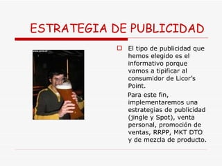 ESTRATEGIA DE PUBLICIDAD El tipo de publicidad que hemos elegido es el informativo porque vamos a tipificar al consumidor de Licor’s Point.  Para este fin, implementaremos una estrategias de publicidad (jingle y Spot), venta personal, promoción de ventas, RRPP, MKT DTO y de mezcla de producto.  