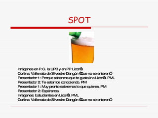 SPOT Imágenes en P.G. la UPB y en PP Licor’s. Cortina: Vallenato de Silvestre Dangón “Que no se enteren” Presentador 1: Porque sabemos que te gusta ir a Licor’s. PML Presentador 2: Te estamos conociendo. PM Presentador 1: Muy pronto sabremos lo que quieres. PM Presentador 2: Espéranos.  Imágenes: Estudiantes en Licor’s. PML Cortina: Vallenato de Silvestre Dangón “Que no se enteren” 