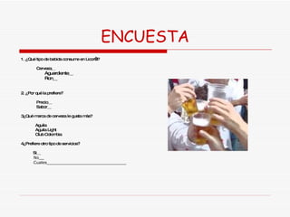 ENCUESTA 1. ¿Qué tipo de bebida consume en Licor’s? Cerveza__ Aguardiente__ Ron__ 2. ¿Por qué la prefiere? Precio__ Sabor__ 3¿Qué marca de cerveza le gusta más? Aguila Aguila Light Club Colombia 4¿Prefiere otro tipo de servicios?  Si__ No__ Cuales_______________________________ 