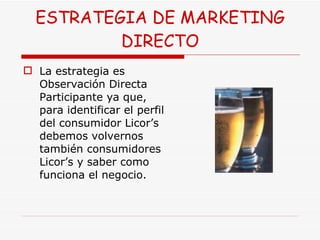 ESTRATEGIA DE MARKETING DIRECTO La estrategia es Observación Directa Participante ya que, para identificar el perfil del consumidor Licor’s  debemos volvernos también consumidores Licor’s y saber como funciona el negocio. 