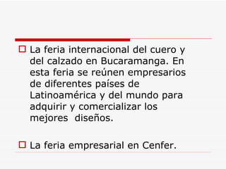 La feria internacional del cuero y del calzado en Bucaramanga. En esta feria se reúnen empresarios de diferentes países de Latinoamérica y del mundo para adquirir y comercializar los mejores  diseños.  La feria empresarial en Cenfer. 