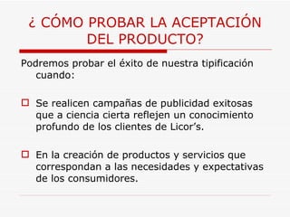 ¿ CÓMO PROBAR LA ACEPTACIÓN DEL PRODUCTO? Podremos probar el éxito de nuestra tipificación cuando: Se realicen campañas de publicidad exitosas que a ciencia cierta reflejen un conocimiento profundo de los clientes de Licor’s. En la creación de productos y servicios que correspondan a las necesidades y expectativas de los consumidores. 