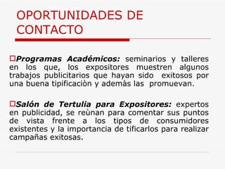 OPORTUNIDADES DE CONTACTO Programas Académicos:  seminarios y talleres en los que, los expositores muestren algunos trabajos publicitarios que hayan sido  exitosos por una buena tipificaciòn y ademàs las  promuevan.  Salón de Tertulia para Expositores:  expertos en publicidad, se reùnan para comentar sus puntos de vista frente a los tipos de consumidores existentes y la importancia de tificarlos para realizar campañas exitosas. 