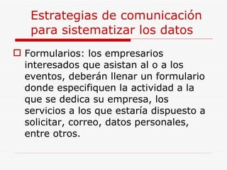 Estrategias de comunicación para sistematizar los datos Formularios: los empresarios interesados que asistan al o a los eventos, deberán llenar un formulario donde especifiquen la actividad a la que se dedica su empresa, los servicios a los que estaría dispuesto a solicitar, correo, datos personales, entre otros. 