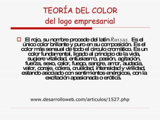 TEORÍA DEL COLOR del logo empresarial El rojo, su nombre procede del latín  Russus.  Es el único color brillante y puro en su composición. Es el color más sensual de todo el circulo cromático. Es un color fundamental, ligado al principio de la vida, sugiere vitalidad, entusiasmo, pasión, agitación, fuerza, sexo, calor, fuego, sangre, amor, audacia, valor, coraje, cólera, crueldad, intensidad y virilidad, estando asociado con sentimientos enérgicos, con la excitación apasionada o erótica.  www.desarrolloweb.com/articulos/1527.php 