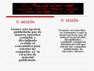 MISIÓN Somos una agencia publicitaria que de manera autentica confiable y disciplinada estudia al consumidor para orientar las campañas en  la creación de material publicitario. VISIÓN   Seremos reconocidos en Santander como la mejor agencia, que de manera responsable, disciplinada y confiable suministra información útil que oriente las campañas publicitarias de nuestros clientes. 