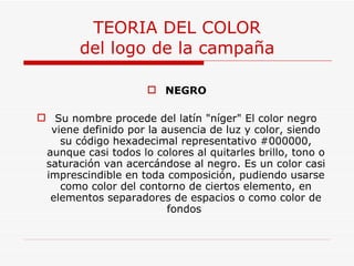 TEORIA DEL COLOR del logo de la campaña NEGRO Su nombre procede del latín "níger" El color negro viene definido por la ausencia de luz y color, siendo su código hexadecimal representativo #000000, aunque casi todos lo colores al quitarles brillo, tono o saturación van acercándose al negro. Es un color casi imprescindible en toda composición, pudiendo usarse como color del contorno de ciertos elemento, en elementos separadores de espacios o como color de fondos  
