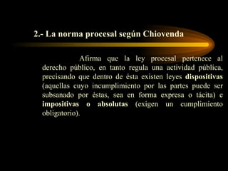 2.- La norma procesal según Chiovenda Afirma que la ley procesal pertenece al derecho público, en tanto regula una actividad pública, precisando que dentro de ésta existen leyes  dispositivas  (aquellas cuyo incumplimiento por las partes puede ser subsanado por éstas, sea en forma expresa o tácita) e  impositivas o absolutas  (exigen un cumplimiento obligatorio). 