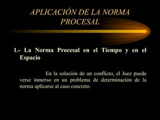 APLICACIÓN DE LA NORMA PROCESAL 1.- La Norma Procesal en el Tiempo y en el Espacio En la solución de un conflicto, el Juez puede verse inmerso en un problema de determinación de la norma aplicarse al caso concreto. 