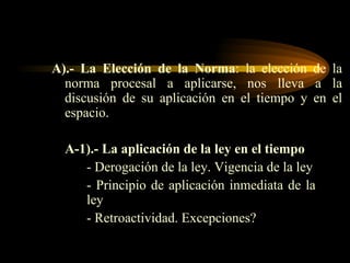 A).-   La Elección de la   Norma : la elección de la norma procesal a aplicarse, nos lleva a la discusión de su aplicación en el tiempo y en el espacio. A-1).- La aplicación de la ley en el tiempo - Derogación de la ley. Vigencia de la ley - Principio de aplicación inmediata de la  ley - Retroactividad. Excepciones? 