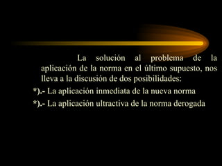 La solución al problema de la aplicación de la norma en el último supuesto, nos lleva a la discusión de dos posibilidades: *).-  La aplicación inmediata de la nueva norma *).-  La aplicación ultractiva de la norma derogada 