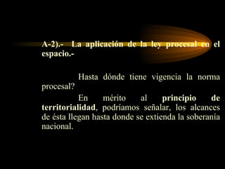 A-2).-  La aplicación de la ley procesal en el espacio.- Hasta dónde tiene vigencia la norma procesal? En mérito al  principio de territorialidad , podríamos señalar, los alcances de ésta llegan hasta donde se extienda la soberanía nacional. 