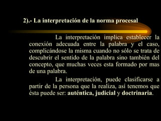 2).- La interpretación de la norma procesal La interpretación implica establecer la conexión adecuada entre la palabra y el caso, complicándose la misma cuando no sólo se trata de descubrir el sentido de la palabra sino también del concepto, que muchas veces esta formado por mas de una palabra. La interpretación, puede clasificarse a partir de la persona que la realiza, así tenemos que ésta puede ser:  auténtica, judicial  y  doctrinaria . 