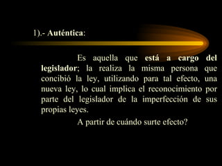 1).-  Auténtica : Es aquella que  está a cargo del legislador ; la realiza la misma persona que concibió la ley, utilizando para tal efecto, una nueva ley, lo cual implica el reconocimiento por parte del legislador de la imperfección de sus propias leyes. A partir de cuándo surte efecto? 