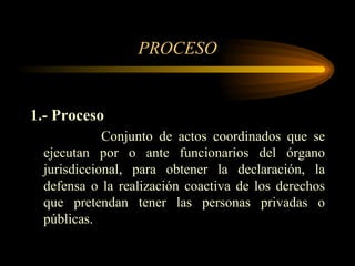PROCESO 1.- Proceso Conjunto de actos coordinados que se ejecutan por o ante funcionarios del órgano jurisdiccional, para obtener la declaración, la defensa o la realización coactiva de los derechos que pretendan tener las personas privadas o públicas. 
