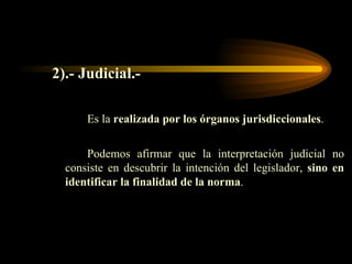2).- Judicial.- Es la  realizada por los órganos jurisdiccionales .  Podemos afirmar que la interpretación judicial no consiste en descubrir la intención del legislador,  sino en identificar la finalidad de la norma .  