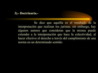 3).- Doctrinaria.- Se dice que aquélla es el resultado de la interpretación que realizan los juristas, sin embargo, hay algunos autores que consideran que la misma puede extender a la interpretación que hace la colectividad, al hacer efectivo el derecho a través del cumplimiento de una norma en un determinado sentido. 