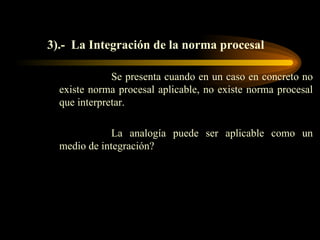 3).-  La Integración de la norma procesal Se presenta cuando en un caso en concreto no existe norma procesal aplicable, no existe norma procesal que interpretar. La analogía puede ser aplicable como un medio de integración? 