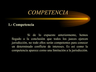COMPETENCIA 1.- Competencia Si de lo expuesto anteriormente, hemos llegado a la conclusión que todos los jueces ejercen jurisdicción, no todo ellos serán competentes para conocer un determinado conflicto de intereses. Es así como la competencia aparece como una limitación a la jurisdicción. 